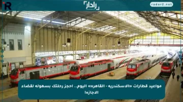 مواعيد قطارات «الإسكندرية – القاهرة» اليوم.. احجز رحلتك بسهولة لقضاء الإجازة!